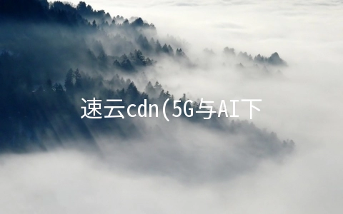 速云cdn(5G与AI下的增长抓手：华为云的这份音视频企业升级指南请收好)