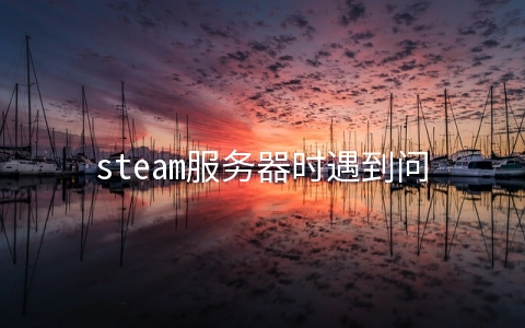 steam服务器时遇到问题(连接至steam服务器时遇到问题 steam连接服务器遇到问题解决办法)