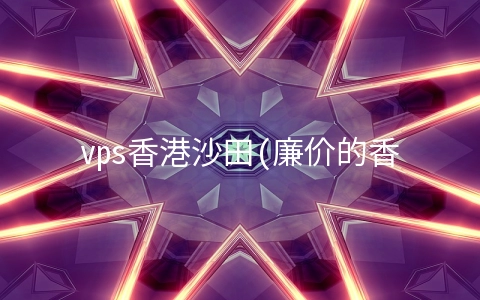 vps香港沙田(廉价的香港服务器到底可不可靠？)