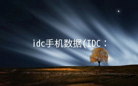 idc手机数据(IDC：预估今年全球智能手机出货量下降6.5%至12.7亿支，涨价 6.3%)