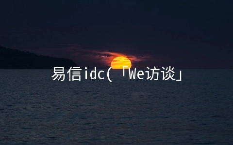 易信idc(「We访谈」易信科技白本通：发挥优势、改革创新、共创IDC产业新版图)