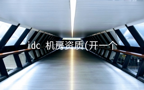 idc 机房资质(开一个IDC公司需要哪些证或者资质？)