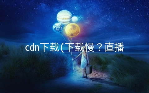 cdn下载(下载慢？直播卡？华为云CDN了解一下)