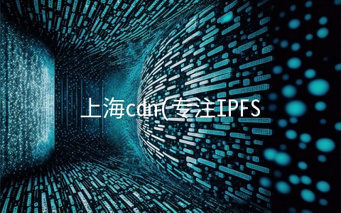 上海cdn(专注IPFS的企业也申请了CDN牌照？干掉你的不一定是同行)